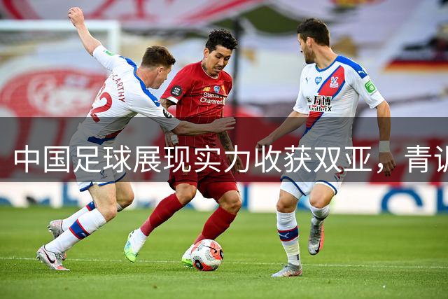 中国足球展现实力收获双亚，青训成果初见端倪