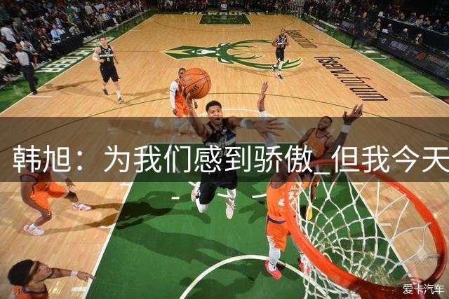 韩旭：为我们感到骄傲 但我今天有很多失误